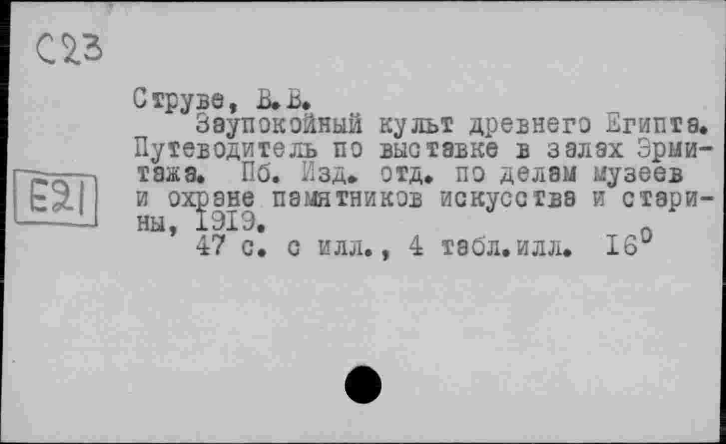 ﻿С 23
fâll
Струве, В. В.
Заупокойный культ древнего Египта. Путеводитель по выставке в залах Эрмитажа. Пб. Изд. отд. по делам музеев и охране памятников искусства и стари-Н Ы у J. и/ Х ЇУ •
47 с. с илл., 4 табл. илл. 16